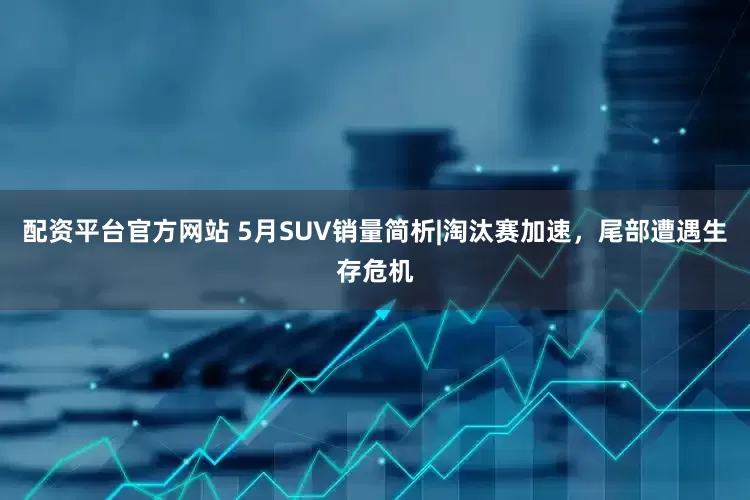 配资平台官方网站 5月SUV销量简析|淘汰赛加速，尾部遭遇生存危机