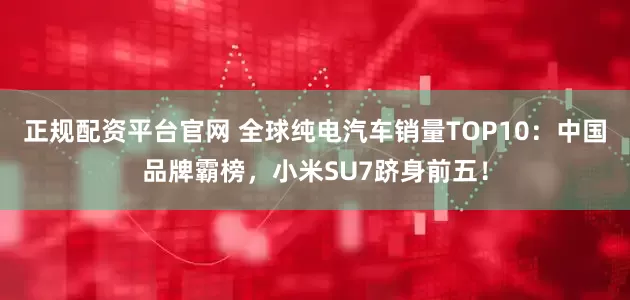 正规配资平台官网 全球纯电汽车销量TOP10：中国品牌霸榜，小米SU7跻身前五！