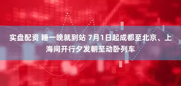 实盘配资 睡一晚就到站 7月1日起成都至北京、上海间开行夕发朝至动卧列车
