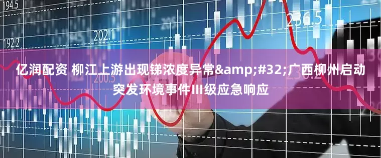 亿润配资 柳江上游出现锑浓度异常&#32;广西柳州启动突发环境事件Ⅲ级应急响应