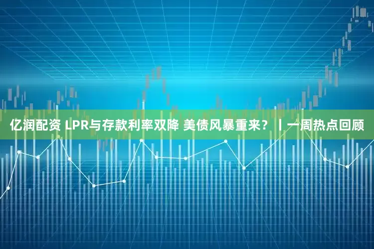 亿润配资 LPR与存款利率双降 美债风暴重来？丨一周热点回顾