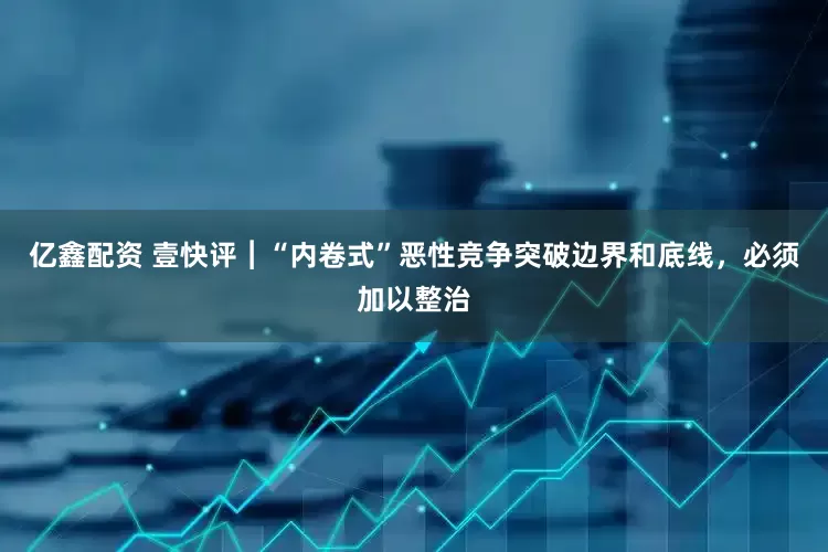 亿鑫配资 壹快评︱“内卷式”恶性竞争突破边界和底线，必须加以整治