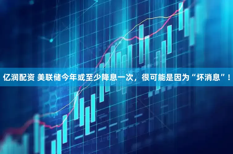 亿润配资 美联储今年或至少降息一次，很可能是因为“坏消息”！