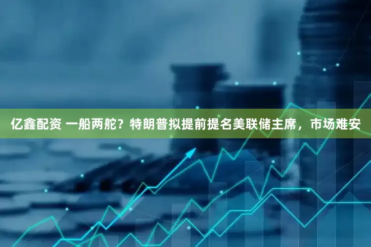 亿鑫配资 一船两舵？特朗普拟提前提名美联储主席，市场难安