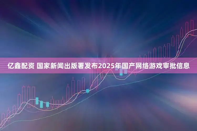 亿鑫配资 国家新闻出版署发布2025年国产网络游戏审批信息