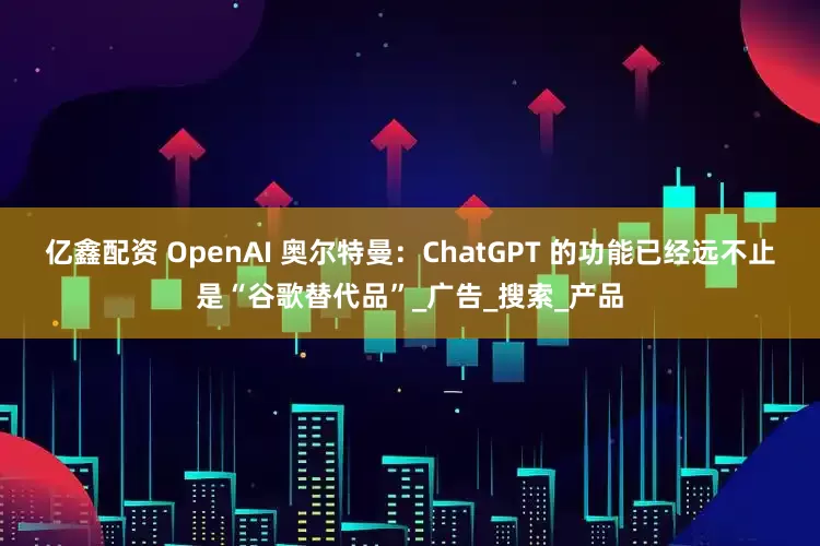 亿鑫配资 OpenAI 奥尔特曼：ChatGPT 的功能已经远不止是“谷歌替代品”_广告_搜索_产品