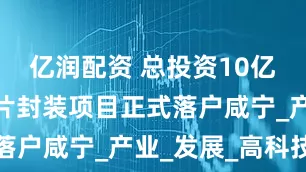 亿润配资 总投资10亿！高端芯片封装项目正式落户咸宁_产业_发展_高科技
