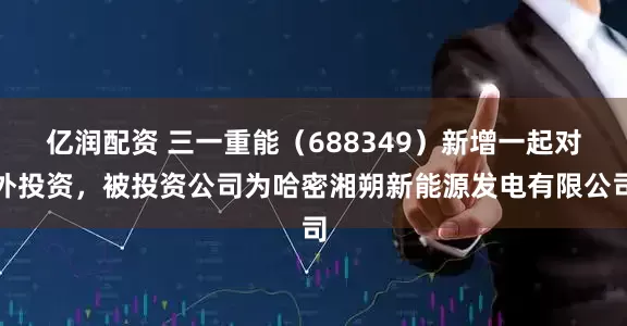 亿润配资 三一重能（688349）新增一起对外投资，被投资公司为哈密湘朔新能源发电有限公司