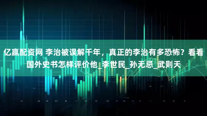 亿赢配资网 李治被误解千年，真正的李治有多恐怖？看看国外史书怎样评价他_李世民_孙无忌_武则天