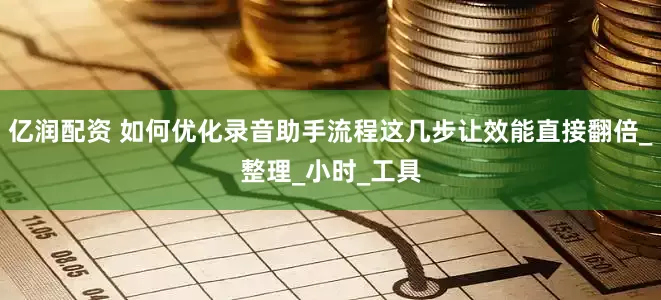 亿润配资 如何优化录音助手流程这几步让效能直接翻倍_整理_小时_工具