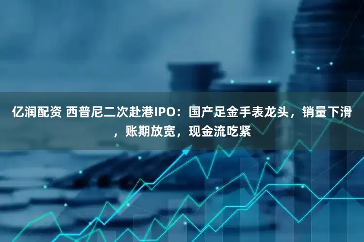 亿润配资 西普尼二次赴港IPO：国产足金手表龙头，销量下滑，账期放宽，现金流吃紧