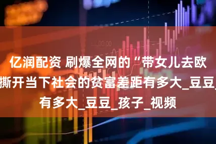 亿润配资 刷爆全网的“带女儿去欧洲旅游”，撕开当下社会的贫富差距有多大_豆豆_孩子_视频