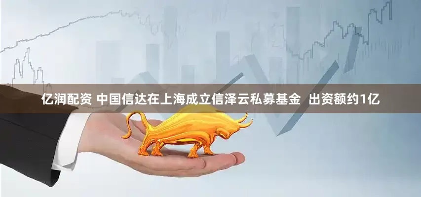 亿润配资 中国信达在上海成立信泽云私募基金  出资额约1亿