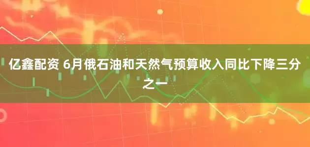 亿鑫配资 6月俄石油和天然气预算收入同比下降三分之一