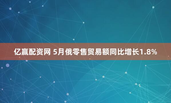 亿赢配资网 5月俄零售贸易额同比增长1.8%