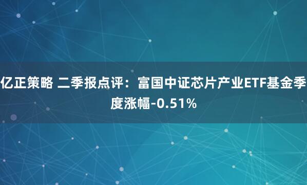 亿正策略 二季报点评：富国中证芯片产业ETF基金季度涨幅-0.51%