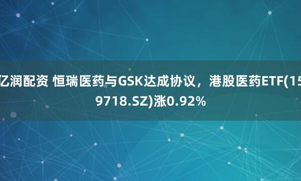 亿润配资 恒瑞医药与GSK达成协议，港股医药ETF(159718.SZ)涨0.92%
