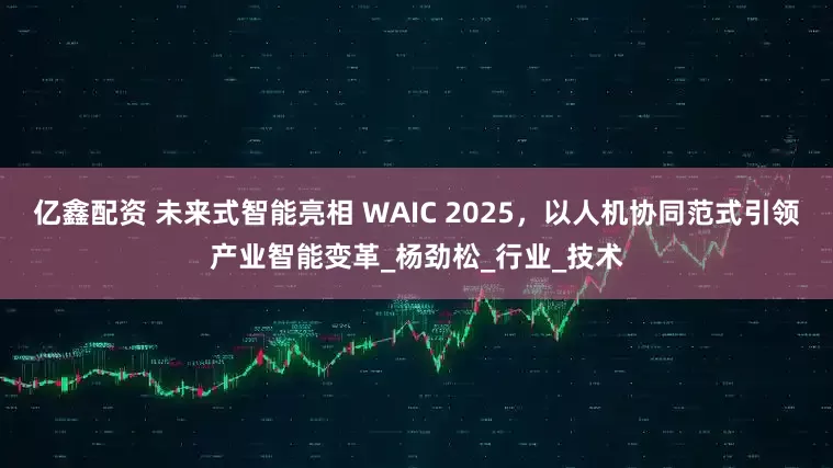 亿鑫配资 未来式智能亮相 WAIC 2025，以人机协同范式引领产业智能变革_杨劲松_行业_技术