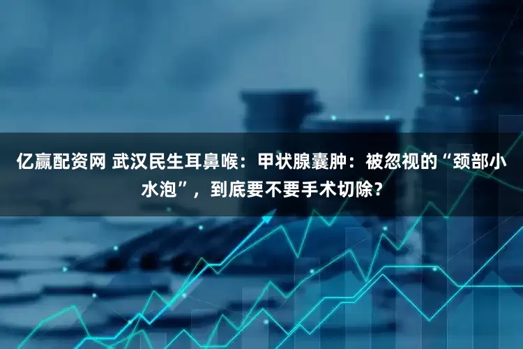 亿赢配资网 武汉民生耳鼻喉：甲状腺囊肿：被忽视的“颈部小水泡”，到底要不要手术切除？