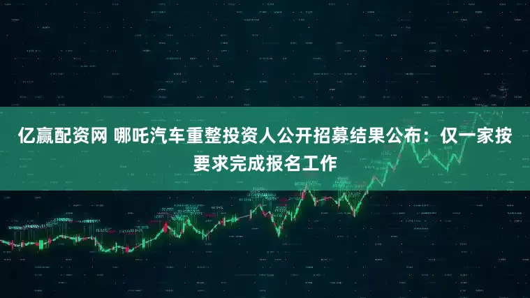亿赢配资网 哪吒汽车重整投资人公开招募结果公布：仅一家按要求完成报名工作