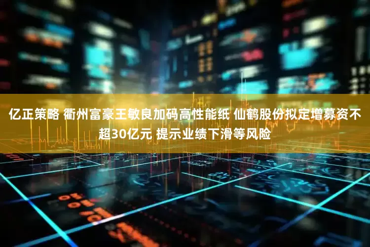 亿正策略 衢州富豪王敏良加码高性能纸 仙鹤股份拟定增募资不超30亿元 提示业绩下滑等风险