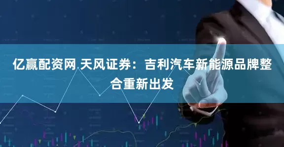 亿赢配资网 天风证券：吉利汽车新能源品牌整合重新出发