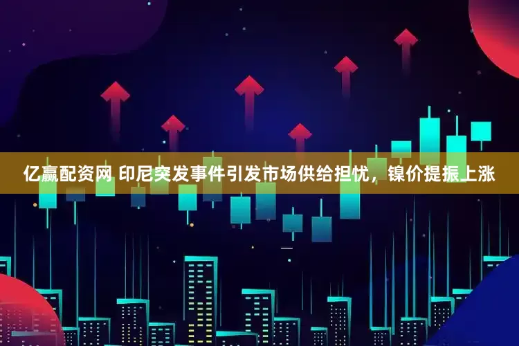 亿赢配资网 印尼突发事件引发市场供给担忧,镍价提振上涨