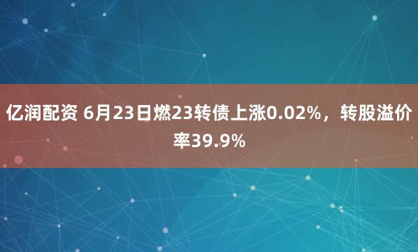 亿润配资 6月23日燃23转债上涨0.02%，转股溢价率39.9%