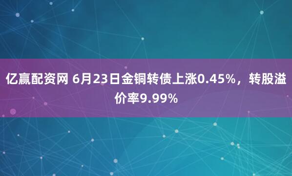亿赢配资网 6月23日金铜转债上涨0.45%，转股溢价率9.99%