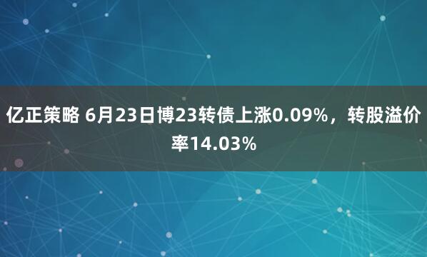 亿正策略 6月23日博23转债上涨0.09%，转股溢价率14.03%